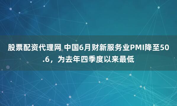 股票配资代理网 中国6月财新服务业PMI降至50.6，为去年四季度以来最低