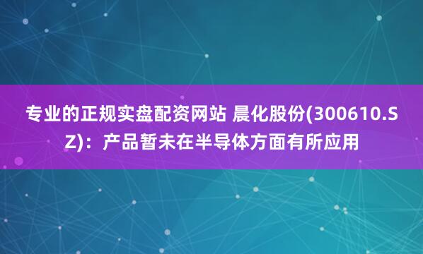 专业的正规实盘配资网站 晨化股份(300610.SZ)：产品暂未在半导体方面有所应用