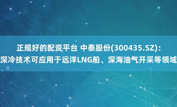 正规好的配资平台 中泰股份(300435.SZ)：深冷技术可应用于远洋LNG船、深海油气开采等领域