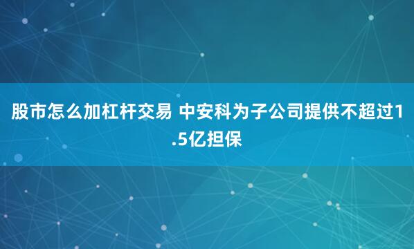 股市怎么加杠杆交易 中安科为子公司提供不超过1.5亿担保