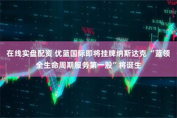 在线实盘配资 优蓝国际即将挂牌纳斯达克 “蓝领全生命周期服务第一股”将诞生