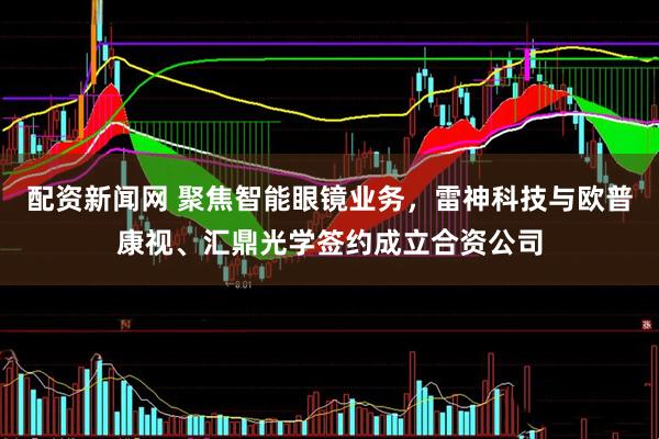 配资新闻网 聚焦智能眼镜业务，雷神科技与欧普康视、汇鼎光学签约成立合资公司