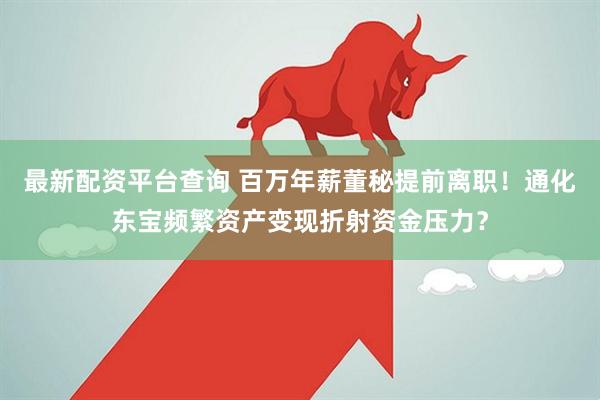 最新配资平台查询 百万年薪董秘提前离职！通化东宝频繁资产变现折射资金压力？
