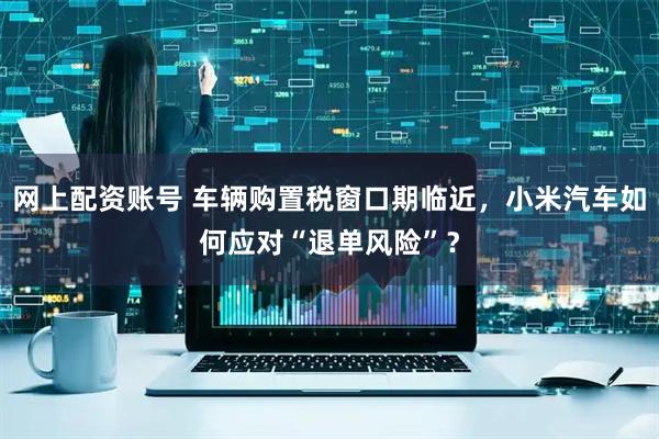 网上配资账号 车辆购置税窗口期临近，小米汽车如何应对“退单风险”？