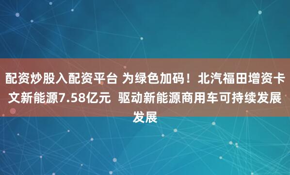 配资炒股入配资平台 为绿色加码！北汽福田增资卡文新能源7.58亿元  驱动新能源商用车可持续发展