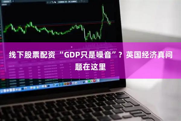 线下股票配资 “GDP只是噪音”？英国经济真问题在这里