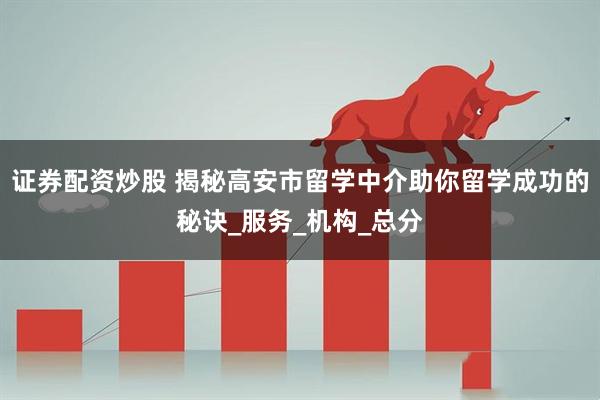 证券配资炒股 揭秘高安市留学中介助你留学成功的秘诀_服务_机构_总分