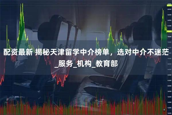 配资最新 揭秘天津留学中介榜单，选对中介不迷茫_服务_机构_教育部