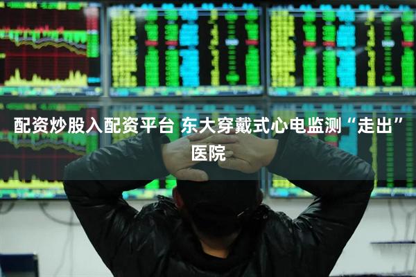 配资炒股入配资平台 东大穿戴式心电监测“走出”医院