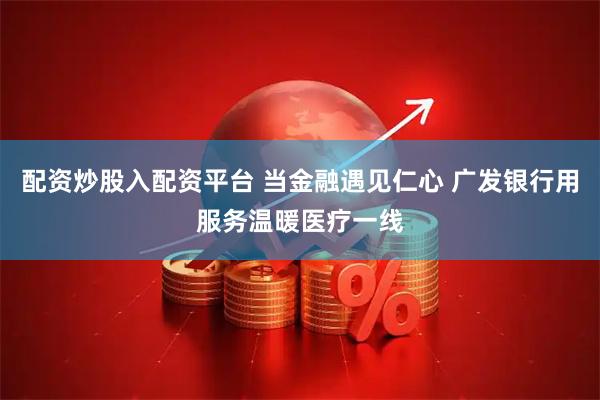 配资炒股入配资平台 当金融遇见仁心 广发银行用服务温暖医疗一线