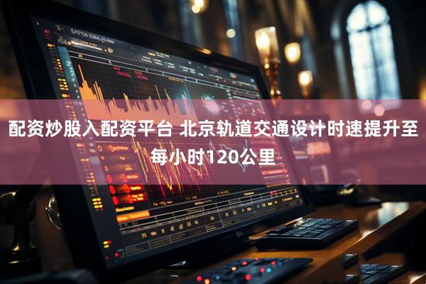 配资炒股入配资平台 北京轨道交通设计时速提升至每小时120公里