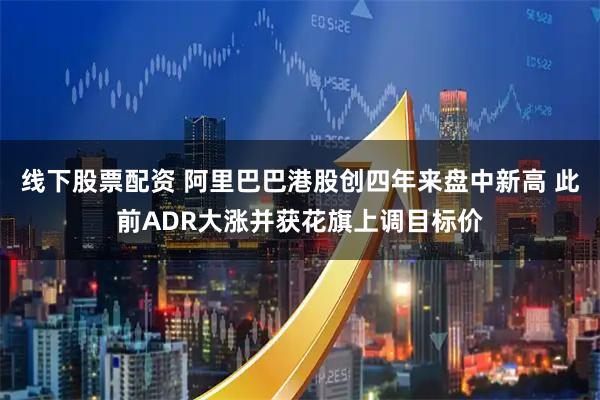 线下股票配资 阿里巴巴港股创四年来盘中新高 此前ADR大涨并获花旗上调目标价