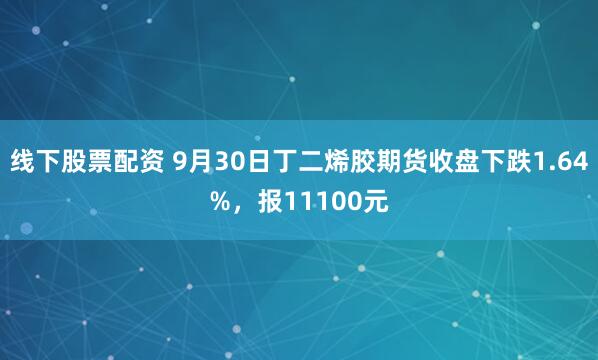 线下股票配资 9月30日丁二烯胶期货收盘下跌1.64%，报11100元